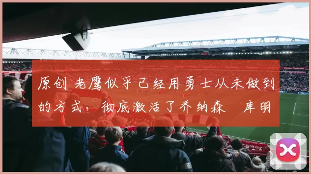 原创 老鹰似乎已经用勇士从未做到的方式,彻底激活了乔纳森・库明加