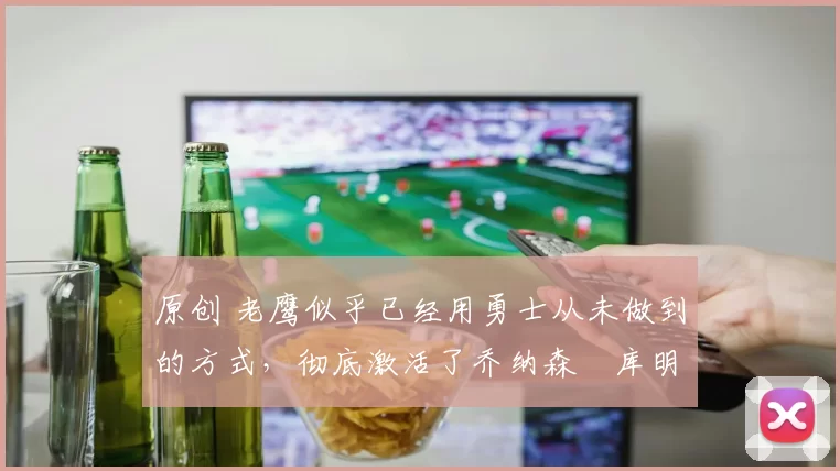 原创 老鹰似乎已经用勇士从未做到的方式，彻底激活了乔纳森・库明加