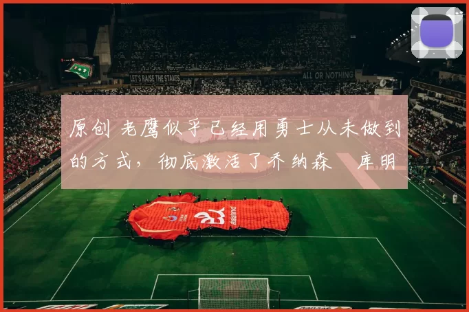 原创 老鹰似乎已经用勇士从未做到的方式，彻底激活了乔纳森・库明加