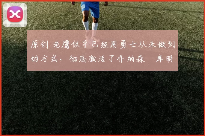 原创 老鹰似乎已经用勇士从未做到的方式，彻底激活了乔纳森・库明加