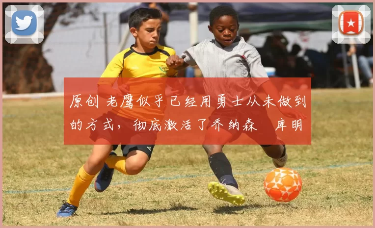 原创 老鹰似乎已经用勇士从未做到的方式，彻底激活了乔纳森・库明加