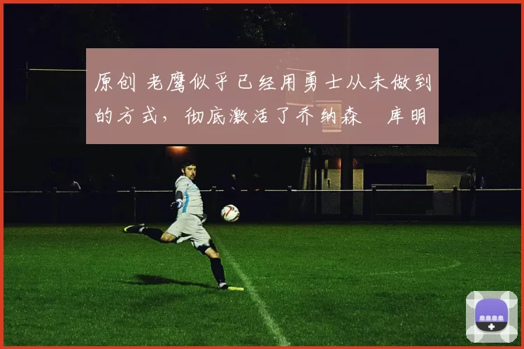 原创 老鹰似乎已经用勇士从未做到的方式，彻底激活了乔纳森・库明加