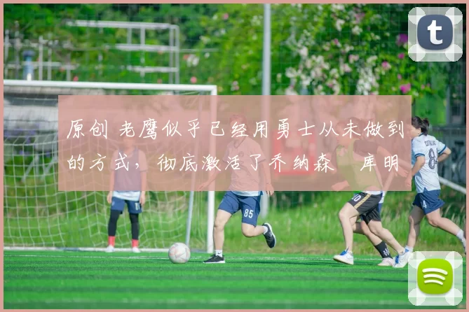 原创 老鹰似乎已经用勇士从未做到的方式,彻底激活了乔纳森・库明加