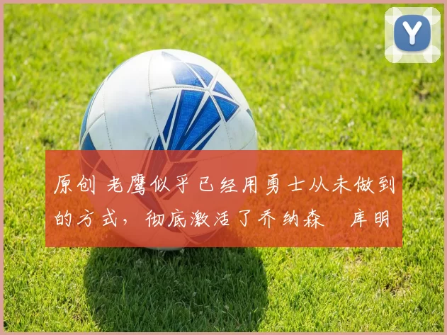 原创 老鹰似乎已经用勇士从未做到的方式，彻底激活了乔纳森・库明加