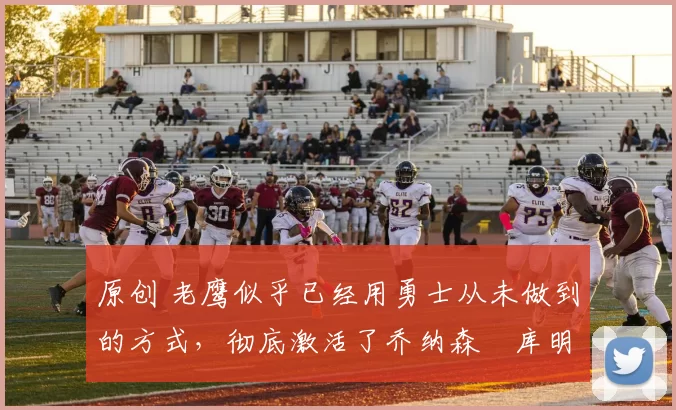 原创 老鹰似乎已经用勇士从未做到的方式，彻底激活了乔纳森・库明加