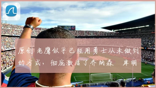 原创 老鹰似乎已经用勇士从未做到的方式，彻底激活了乔纳森・库明加