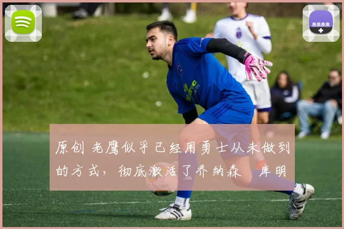 原创 老鹰似乎已经用勇士从未做到的方式,彻底激活了乔纳森・库明加