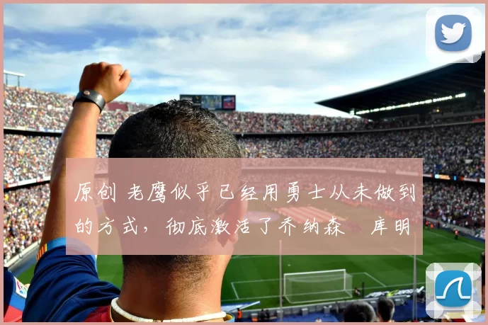 原创 老鹰似乎已经用勇士从未做到的方式,彻底激活了乔纳森・库明加