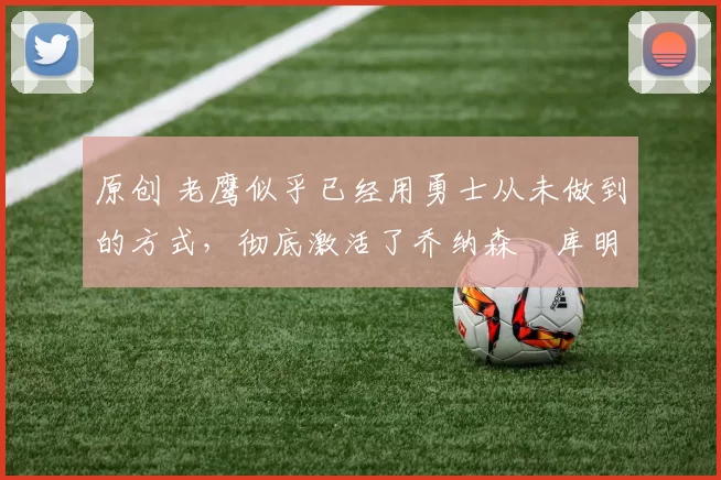 原创 老鹰似乎已经用勇士从未做到的方式，彻底激活了乔纳森・库明加