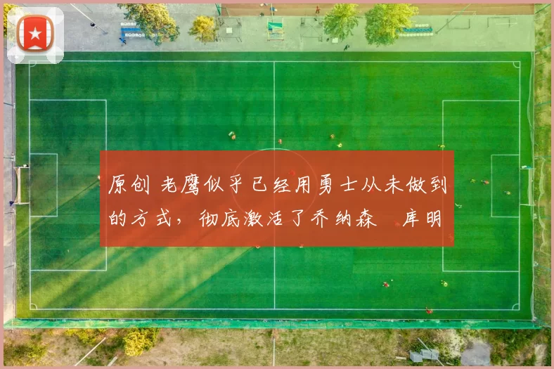 原创 老鹰似乎已经用勇士从未做到的方式，彻底激活了乔纳森・库明加