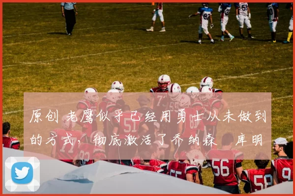 原创 老鹰似乎已经用勇士从未做到的方式，彻底激活了乔纳森・库明加