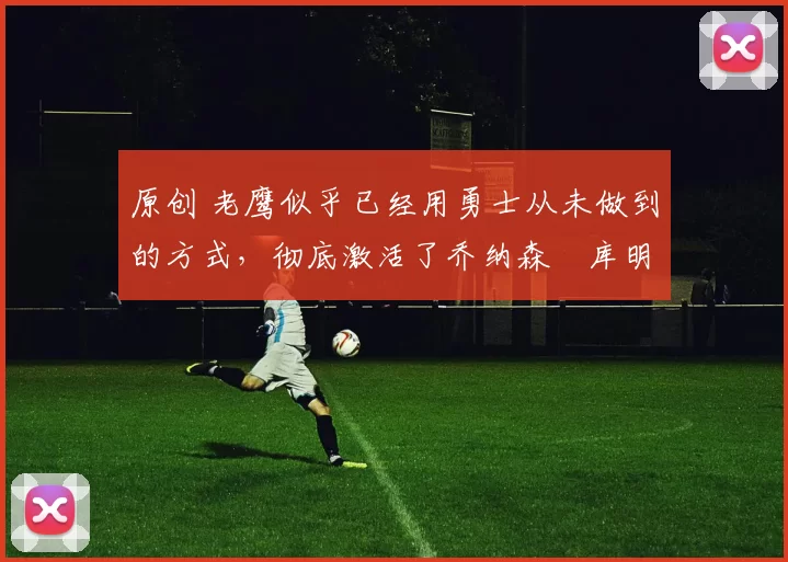 原创 老鹰似乎已经用勇士从未做到的方式，彻底激活了乔纳森・库明加