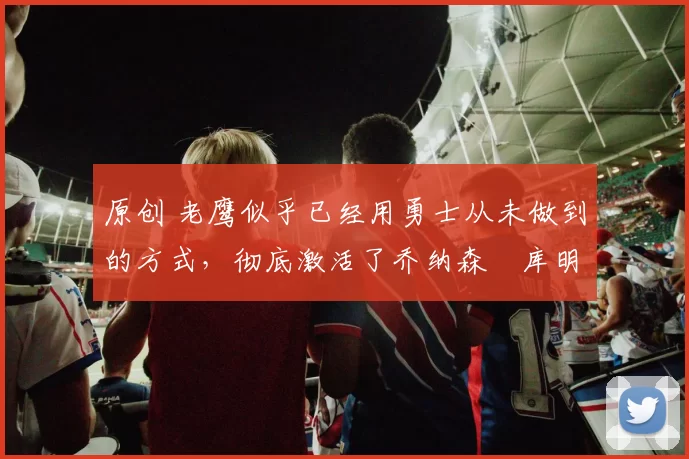 原创 老鹰似乎已经用勇士从未做到的方式,彻底激活了乔纳森・库明加