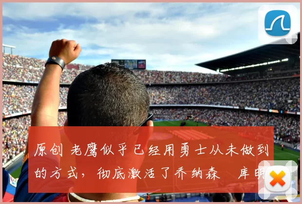 原创 老鹰似乎已经用勇士从未做到的方式，彻底激活了乔纳森・库明加