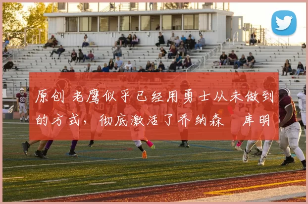 原创 老鹰似乎已经用勇士从未做到的方式，彻底激活了乔纳森・库明加