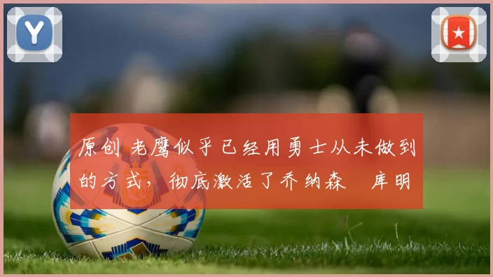 原创 老鹰似乎已经用勇士从未做到的方式，彻底激活了乔纳森・库明加