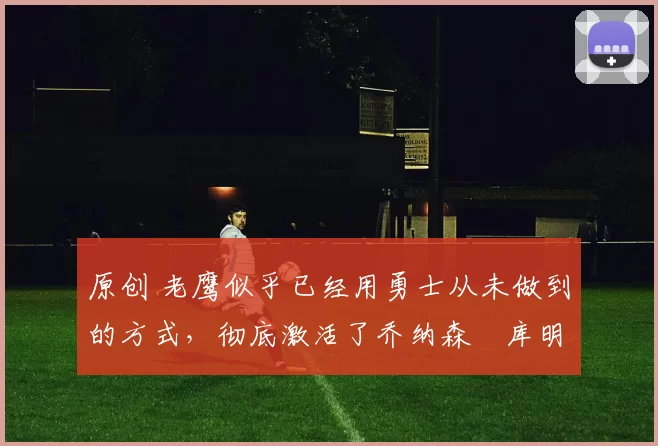 原创 老鹰似乎已经用勇士从未做到的方式，彻底激活了乔纳森・库明加