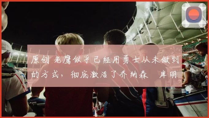 原创 老鹰似乎已经用勇士从未做到的方式，彻底激活了乔纳森・库明加