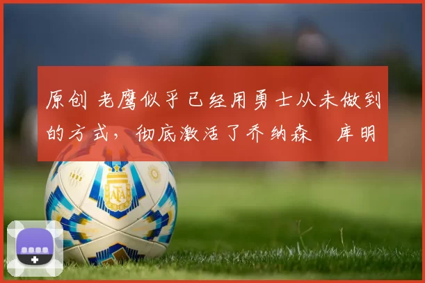 原创 老鹰似乎已经用勇士从未做到的方式,彻底激活了乔纳森・库明加