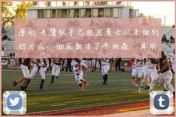 原创 老鹰似乎已经用勇士从未做到的方式,彻底激活了乔纳森・库明加