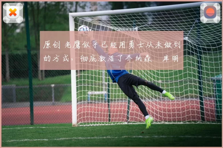 原创 老鹰似乎已经用勇士从未做到的方式，彻底激活了乔纳森・库明加