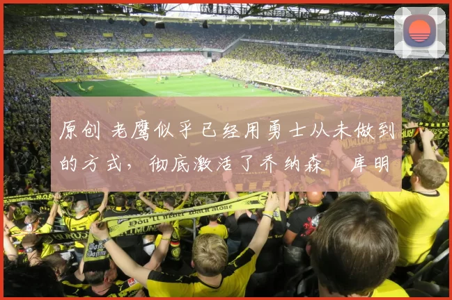 原创 老鹰似乎已经用勇士从未做到的方式，彻底激活了乔纳森・库明加