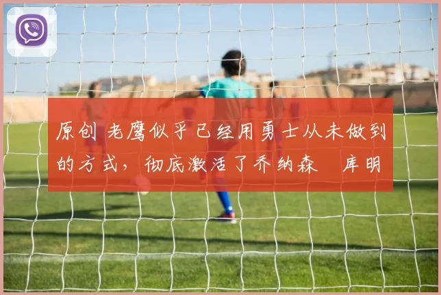 原创 老鹰似乎已经用勇士从未做到的方式，彻底激活了乔纳森・库明加