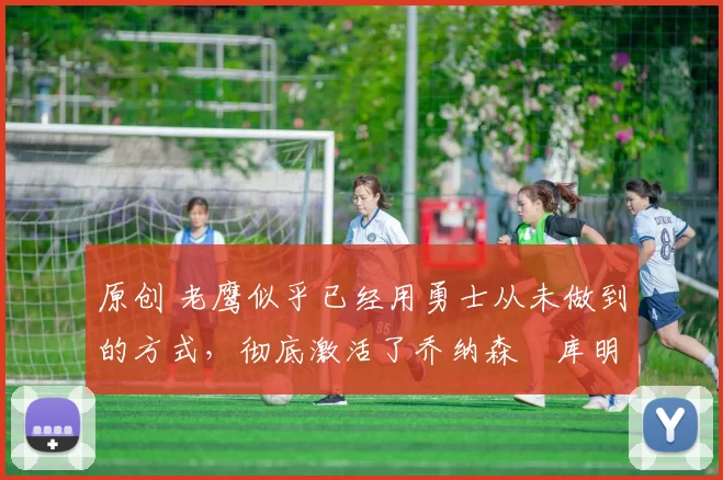 原创 老鹰似乎已经用勇士从未做到的方式，彻底激活了乔纳森・库明加