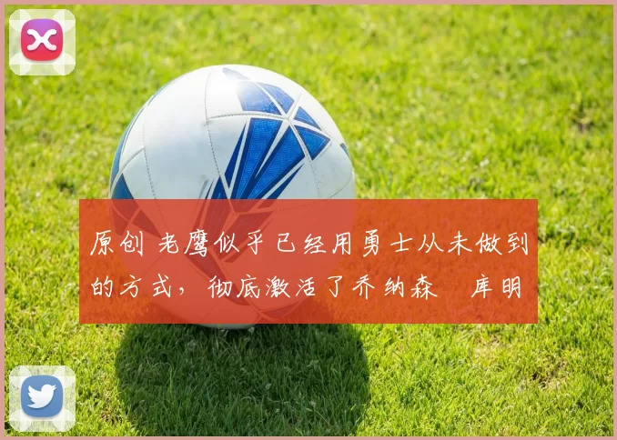 原创 老鹰似乎已经用勇士从未做到的方式，彻底激活了乔纳森・库明加