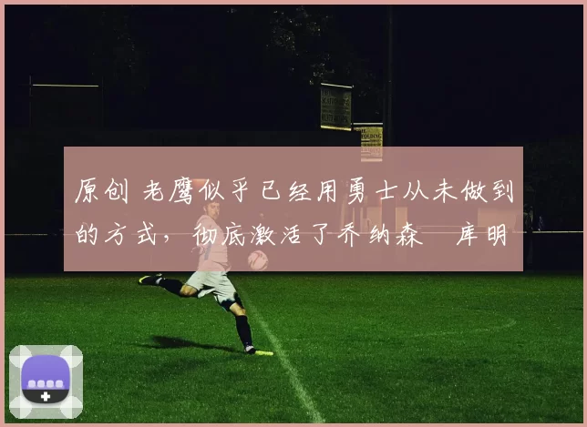 原创 老鹰似乎已经用勇士从未做到的方式，彻底激活了乔纳森・库明加