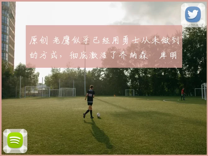 原创 老鹰似乎已经用勇士从未做到的方式，彻底激活了乔纳森・库明加