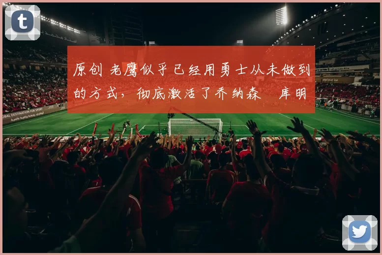 原创 老鹰似乎已经用勇士从未做到的方式,彻底激活了乔纳森・库明加