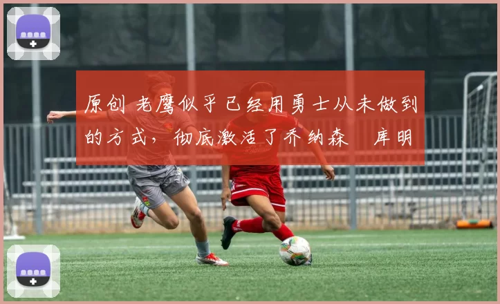 原创 老鹰似乎已经用勇士从未做到的方式,彻底激活了乔纳森・库明加