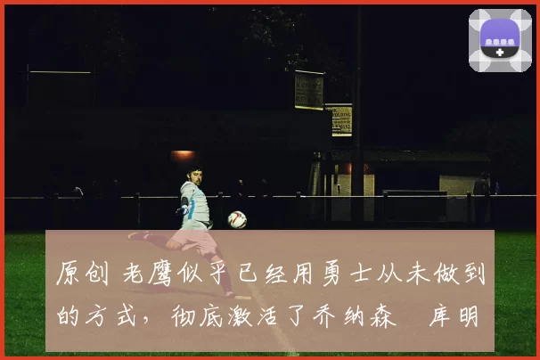 原创 老鹰似乎已经用勇士从未做到的方式,彻底激活了乔纳森・库明加