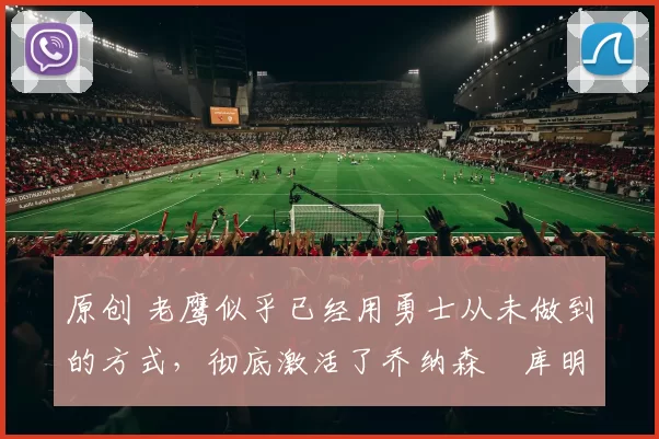 原创 老鹰似乎已经用勇士从未做到的方式，彻底激活了乔纳森・库明加