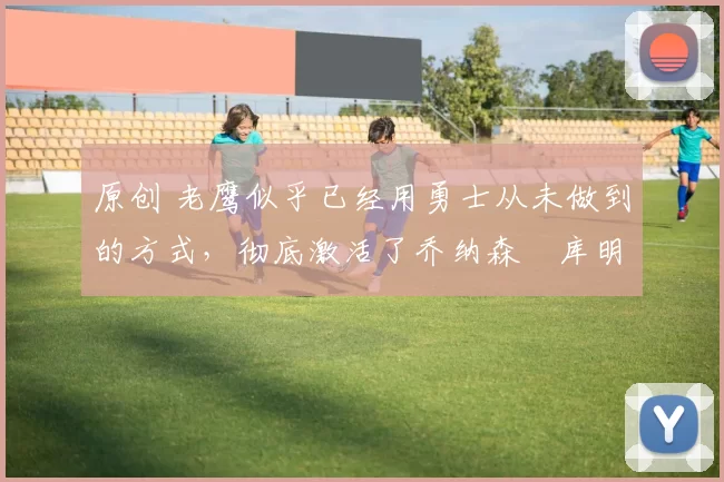 原创 老鹰似乎已经用勇士从未做到的方式，彻底激活了乔纳森・库明加