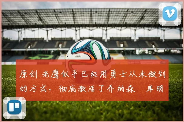 原创 老鹰似乎已经用勇士从未做到的方式，彻底激活了乔纳森・库明加