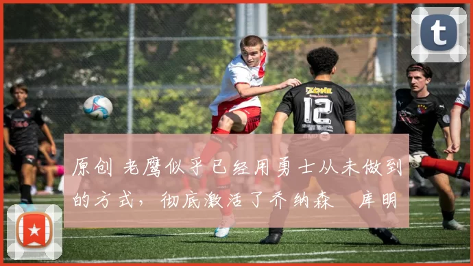 原创 老鹰似乎已经用勇士从未做到的方式,彻底激活了乔纳森・库明加