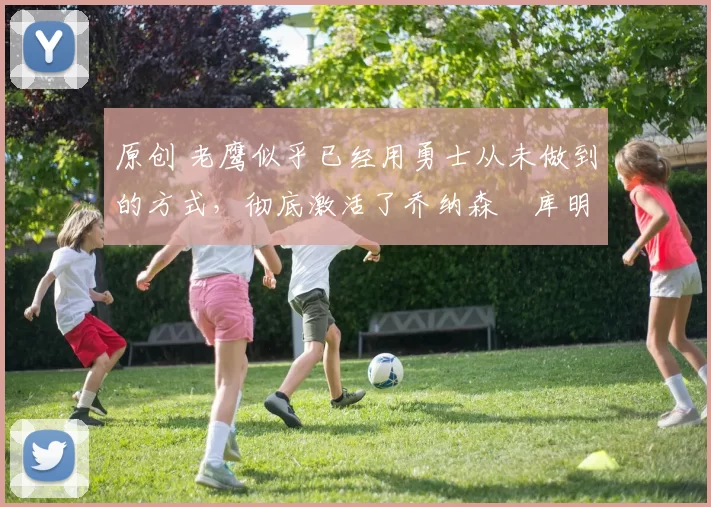 原创 老鹰似乎已经用勇士从未做到的方式，彻底激活了乔纳森・库明加