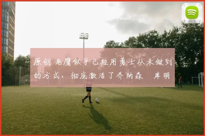 原创 老鹰似乎已经用勇士从未做到的方式,彻底激活了乔纳森・库明加