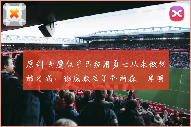 原创 老鹰似乎已经用勇士从未做到的方式,彻底激活了乔纳森・库明加