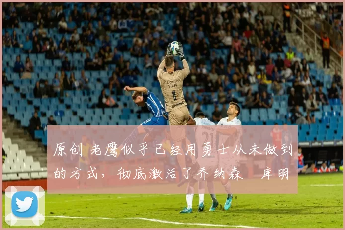 原创 老鹰似乎已经用勇士从未做到的方式,彻底激活了乔纳森・库明加