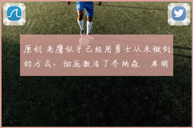 原创 老鹰似乎已经用勇士从未做到的方式，彻底激活了乔纳森・库明加