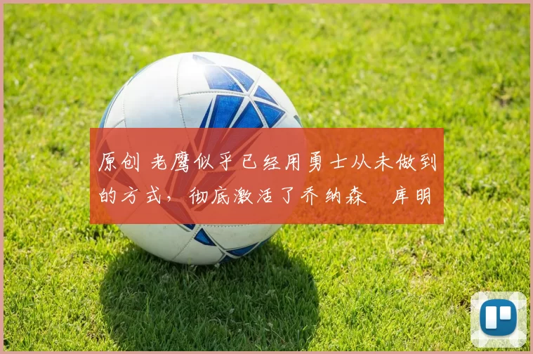 原创 老鹰似乎已经用勇士从未做到的方式，彻底激活了乔纳森・库明加