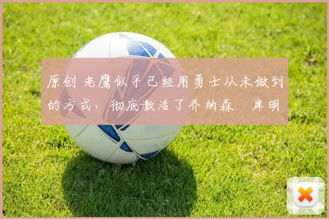 原创 老鹰似乎已经用勇士从未做到的方式,彻底激活了乔纳森・库明加