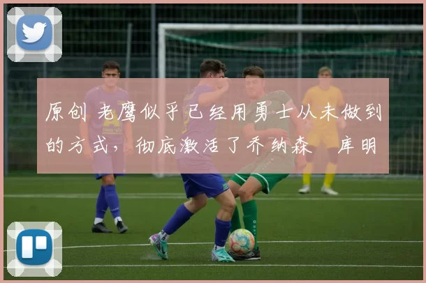 原创 老鹰似乎已经用勇士从未做到的方式,彻底激活了乔纳森・库明加