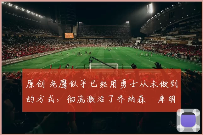 原创 老鹰似乎已经用勇士从未做到的方式，彻底激活了乔纳森・库明加