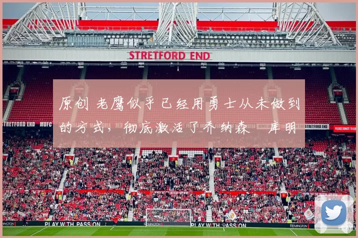 原创 老鹰似乎已经用勇士从未做到的方式，彻底激活了乔纳森・库明加