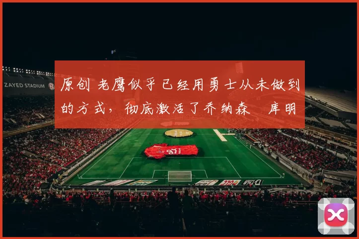 原创 老鹰似乎已经用勇士从未做到的方式,彻底激活了乔纳森・库明加