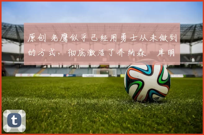 原创 老鹰似乎已经用勇士从未做到的方式，彻底激活了乔纳森・库明加